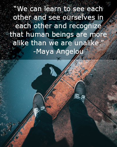 We can learn to see each other and see ourselves in each other and recognize that human beings are more alike than we are unalike.